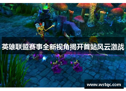 英雄联盟赛事全新视角揭开首站风云激战