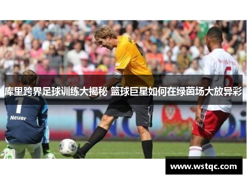 库里跨界足球训练大揭秘 篮球巨星如何在绿茵场大放异彩