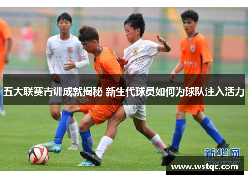 五大联赛青训成就揭秘 新生代球员如何为球队注入活力