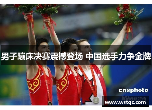 男子蹦床决赛震撼登场 中国选手力争金牌
